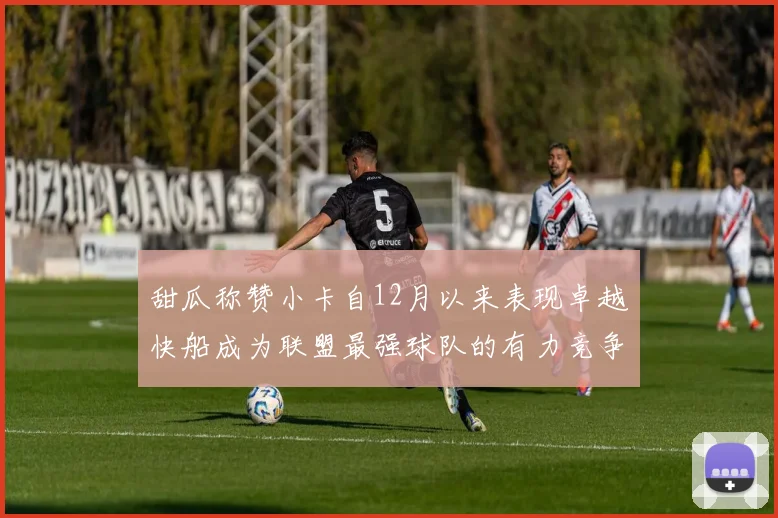 甜瓜称赞小卡自12月以来表现卓越快船成为联盟最强球队的有力竞争者