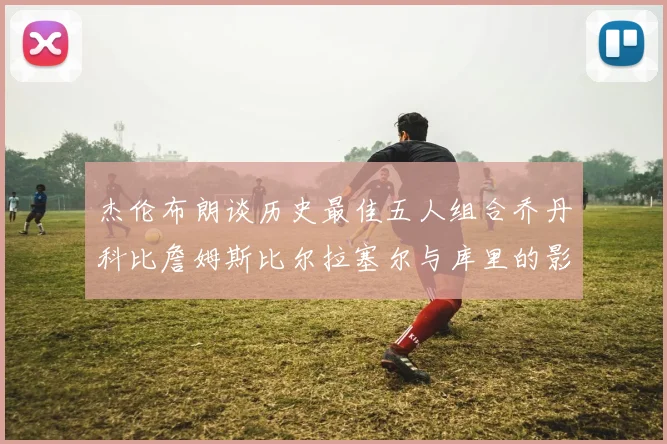 杰伦布朗谈历史最佳五人组合乔丹科比詹姆斯比尔拉塞尔与库里的影响力