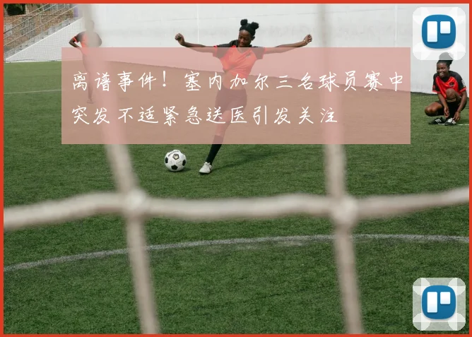 离谱事件！塞内加尔三名球员赛中突发不适紧急送医引发关注