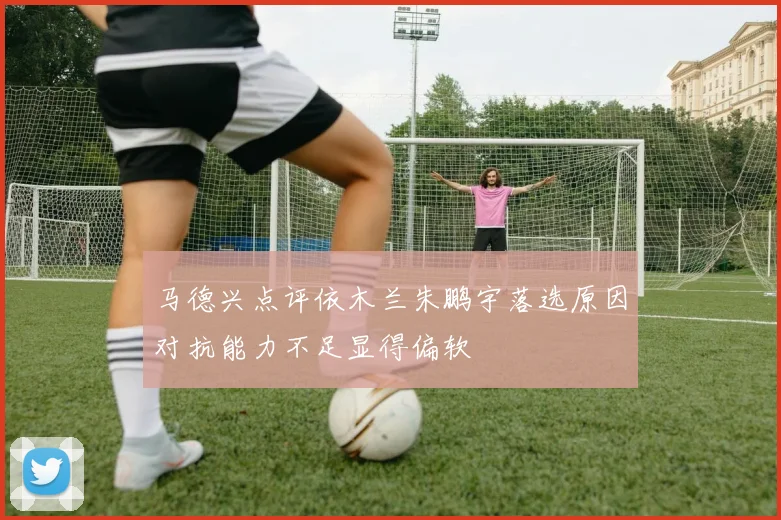 马德兴点评依木兰朱鹏宇落选原因对抗能力不足显得偏软