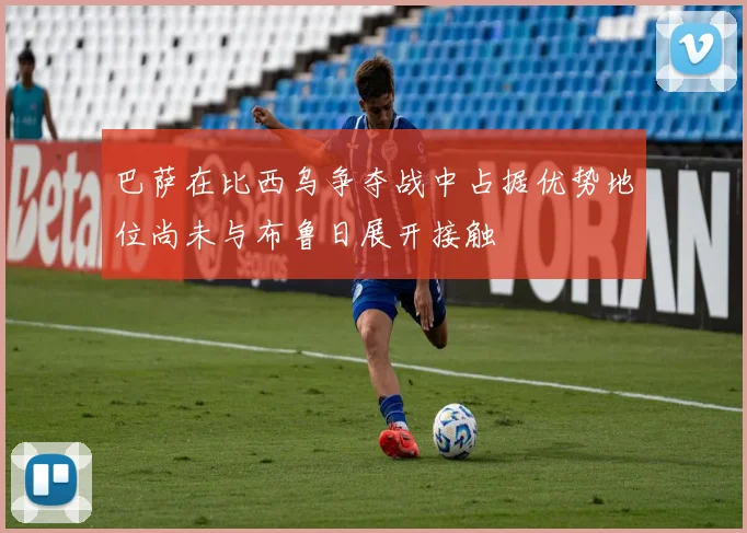 巴萨在比西乌争夺战中占据优势地位尚未与布鲁日展开接触