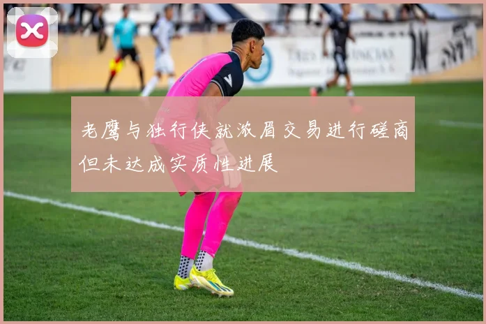 老鹰与独行侠就浓眉交易进行磋商但未达成实质性进展