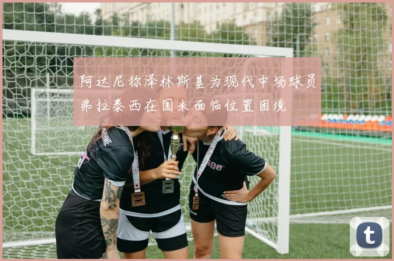 阿达尼称泽林斯基为现代中场球员弗拉泰西在国米面临位置困境