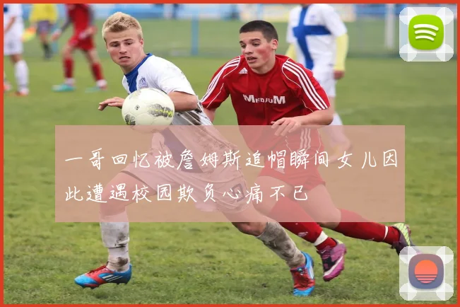 一哥回忆被詹姆斯追帽瞬间女儿因此遭遇校园欺负心痛不已