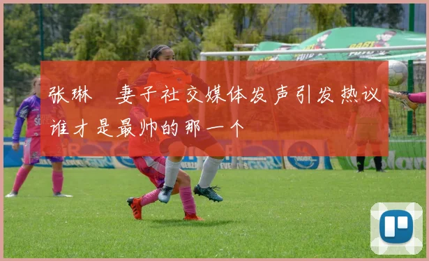 张琳芃妻子社交媒体发声引发热议谁才是最帅的那一个
