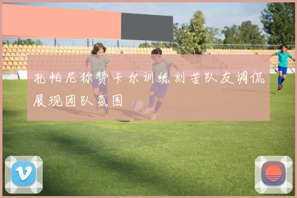 孔帕尼称赞卡尔训练刻苦队友调侃展现团队氛围
