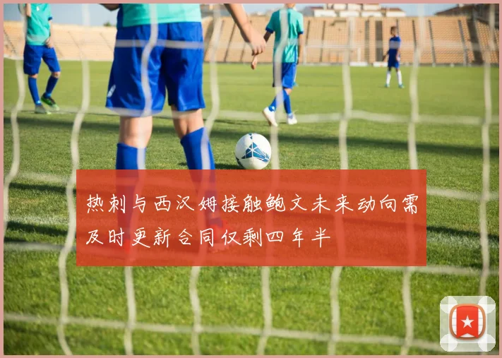 热刺与西汉姆接触鲍文未来动向需及时更新合同仅剩四年半