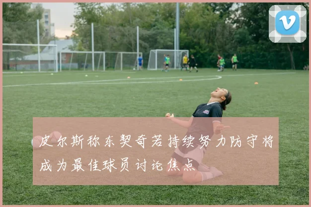 皮尔斯称东契奇若持续努力防守将成为最佳球员讨论焦点
