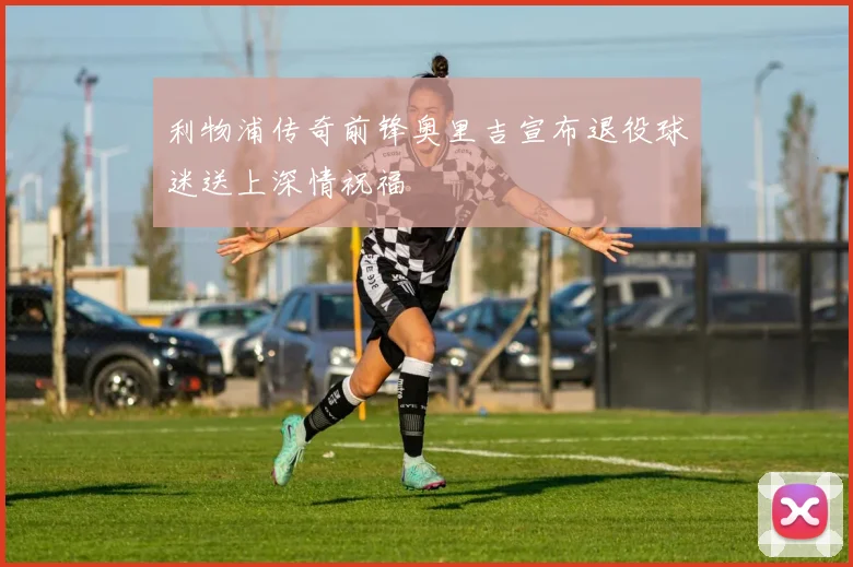 利物浦传奇前锋奥里吉宣布退役球迷送上深情祝福