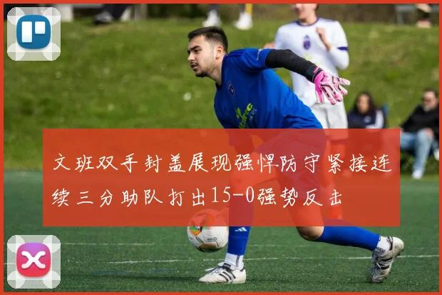 文班双手封盖展现强悍防守紧接连续三分助队打出15-0强势反击