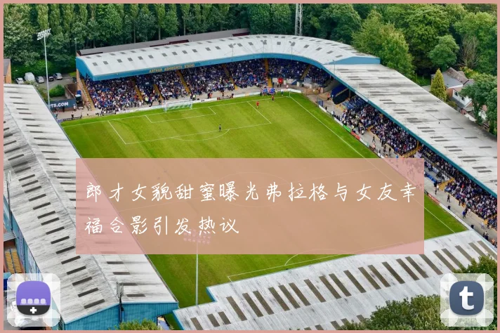 郎才女貌甜蜜曝光弗拉格与女友幸福合影引发热议