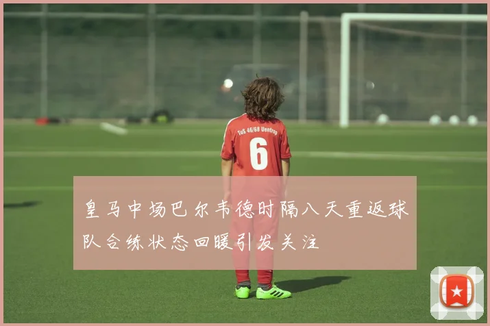 皇马中场巴尔韦德时隔八天重返球队合练状态回暖引发关注